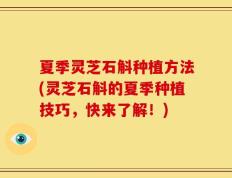夏季灵芝石斛种植方法(灵芝石斛的夏季种植技巧，快来了解！)