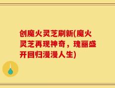 创魔火灵芝刷新(魔火灵芝再现神奇，瑰丽盛开回归漫漫人生)
