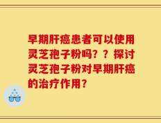 早期肝癌患者可以使用灵芝孢子粉吗？？探讨灵芝孢子粉对早期肝癌的治疗作用？