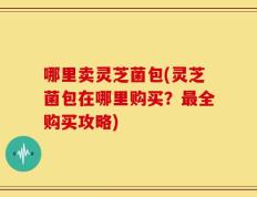 哪里卖灵芝菌包(灵芝菌包在哪里购买？最全购买攻略)