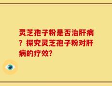 灵芝孢子粉是否治肝病？探究灵芝孢子粉对肝病的疗效？