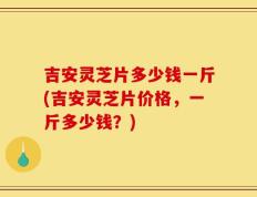 吉安灵芝片多少钱一斤(吉安灵芝片价格，一斤多少钱？)