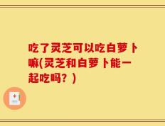 吃了灵芝可以吃白萝卜嘛(灵芝和白萝卜能一起吃吗？)