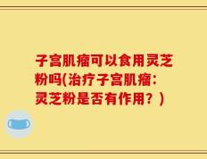 子宫肌瘤可以食用灵芝粉吗(治疗子宫肌瘤：灵芝粉是否有作用？)