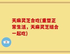 天麻灵芝合吃(重塑正常生活，天麻灵芝组合一起吃)