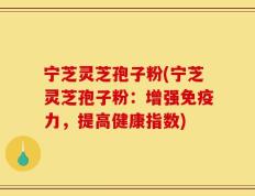 宁芝灵芝孢子粉(宁芝灵芝孢子粉：增强免疫力，提高健康指数)