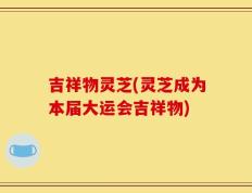 吉祥物灵芝(灵芝成为本届大运会吉祥物)