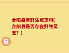 合阳县有野生灵芝吗(合阳县是否存在野生灵芝？)