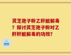 灵芝孢子粉乙肝脏解毒？探讨灵芝孢子粉对乙肝肝脏解毒的功效？
