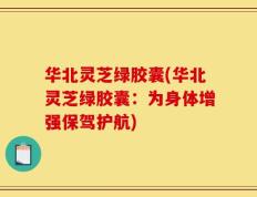华北灵芝绿胶囊(华北灵芝绿胶囊：为身体增强保驾护航)