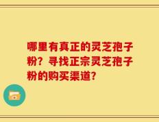 哪里有真正的灵芝孢子粉？寻找正宗灵芝孢子粉的购买渠道？