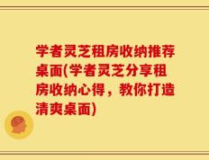学者灵芝租房收纳推荐桌面(学者灵芝分享租房收纳心得，教你打造清爽桌面)