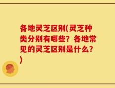 各地灵芝区别(灵芝种类分别有哪些？各地常见的灵芝区别是什么？)