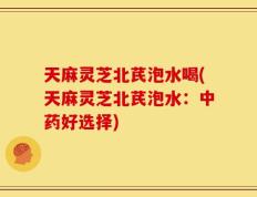 天麻灵芝北芪泡水喝(天麻灵芝北芪泡水：中药好选择)