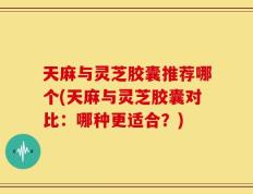 天麻与灵芝胶囊推荐哪个(天麻与灵芝胶囊对比：哪种更适合？)