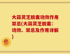 大蒜灵芝胶囊功效作用禁忌(大蒜灵芝胶囊：功效、禁忌及作用详解)