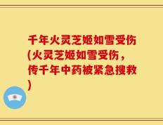 千年火灵芝姬如雪受伤(火灵芝姬如雪受伤，传千年中药被紧急搜救)
