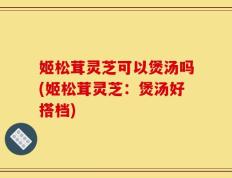 姬松茸灵芝可以煲汤吗(姬松茸灵芝：煲汤好搭档)