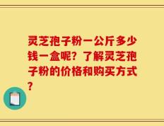 灵芝孢子粉一公斤多少钱一盒呢？了解灵芝孢子粉的价格和购买方式？