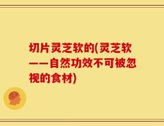 切片灵芝软的(灵芝软——自然功效不可被忽视的食材)