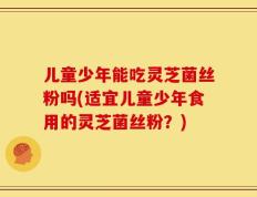 儿童少年能吃灵芝菌丝粉吗(适宜儿童少年食用的灵芝菌丝粉？)