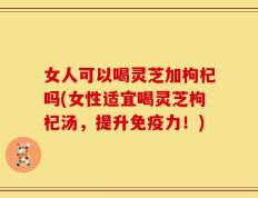 女人可以喝灵芝加枸杞吗(女性适宜喝灵芝枸杞汤，提升免疫力！)