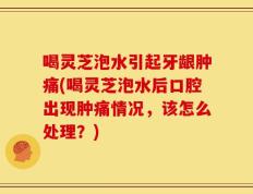喝灵芝泡水引起牙龈肿痛(喝灵芝泡水后口腔出现肿痛情况，该怎么处理？)