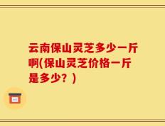 云南保山灵芝多少一斤啊(保山灵芝价格一斤是多少？)