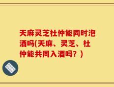 天麻灵芝杜仲能同时泡酒吗(天麻、灵芝、杜仲能共同入酒吗？)