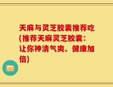天麻与灵芝胶囊推荐吃(推荐天麻灵芝胶囊：让你神清气爽、健康加倍)