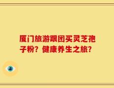 厦门旅游跟团买灵芝孢子粉？健康养生之旅？