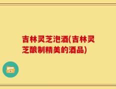 吉林灵芝泡酒(吉林灵芝酿制精美的酒品)