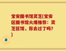 宝安图书馆灵芝(宝安区图书馆火爆推荐：灵芝区馆，你去过了吗？)