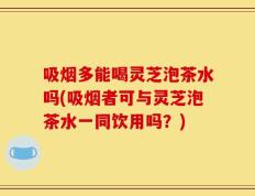 吸烟多能喝灵芝泡茶水吗(吸烟者可与灵芝泡茶水一同饮用吗？)