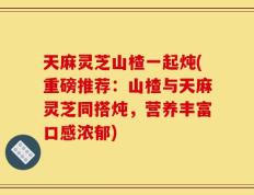 天麻灵芝山楂一起炖(重磅推荐：山楂与天麻灵芝同搭炖，营养丰富口感浓郁)