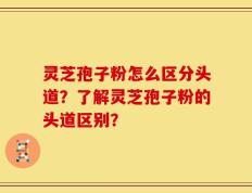 灵芝孢子粉怎么区分头道？了解灵芝孢子粉的头道区别？