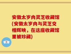 安徽太岁肉灵芝收藏馆(安徽太岁肉与灵芝交相辉映，在这座收藏馆里被珍藏)