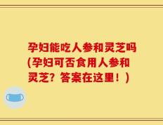 孕妇能吃人参和灵芝吗(孕妇可否食用人参和灵芝？答案在这里！)