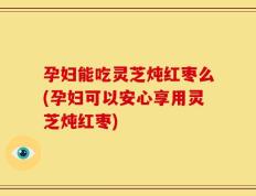 孕妇能吃灵芝炖红枣么(孕妇可以安心享用灵芝炖红枣)
