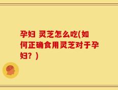 孕妇 灵芝怎么吃(如何正确食用灵芝对于孕妇？)
