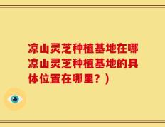凉山灵芝种植基地在哪凉山灵芝种植基地的具体位置在哪里？)