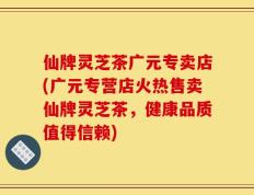 仙牌灵芝茶广元专卖店(广元专营店火热售卖仙牌灵芝茶，健康品质值得信赖)