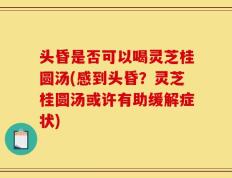 头昏是否可以喝灵芝桂圆汤(感到头昏？灵芝桂圆汤或许有助缓解症状)
