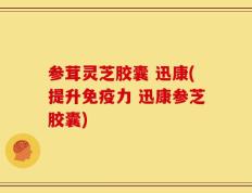 参茸灵芝胶囊 迅康(提升免疫力 迅康参芝胶囊)