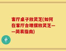 客厅桌子放灵芝(如何在客厅合理摆放灵芝——简易指南)