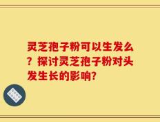 灵芝孢子粉可以生发么？探讨灵芝孢子粉对头发生长的影响？