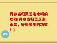 丹参当归灵芝泡水喝的功效(丹参当归灵芝泡水饮，好处多多的功效！)