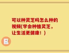 可以种灵芝吗怎么种的视频(学会种植灵芝，让生活更健康！)