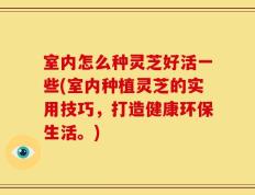 室内怎么种灵芝好活一些(室内种植灵芝的实用技巧，打造健康环保生活。)