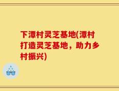 下潭村灵芝基地(潭村打造灵芝基地，助力乡村振兴)